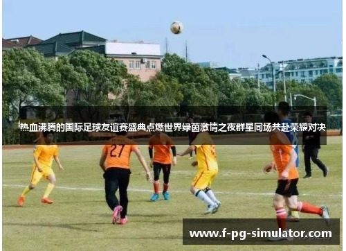 热血沸腾的国际足球友谊赛盛典点燃世界绿茵激情之夜群星同场共赴荣耀对决 热血沸腾的国际足球友谊赛盛典点燃世界绿茵激情之夜群星同场共赴荣耀对决