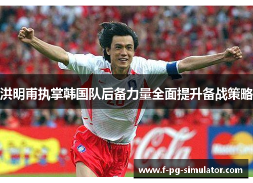 洪明甫执掌韩国队后备力量全面提升备战策略 洪明甫执掌韩国队后备力量全面提升备战策略
